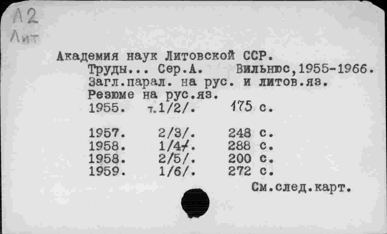 ﻿Л 2 Лит
Академия наук Литовской ССР.
Труды... Сер.А. Вильнюс,1955-1966.
Загл.парал. на рус. и литов.яз.
Резюме на рус.яз.		175 с.
1955.	7.1/2/.	
1957.	2/3/.	248 с.
1958.	1/4/.	288 С.
1958.	2/5/.	200 с.
1959.	1/6/.	272 с.
		См.след.карт